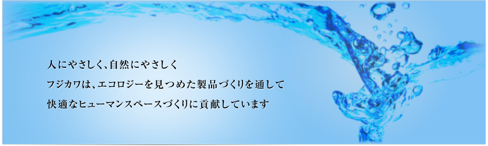 人にやさしく、自然にやさしく
フジカワは、エコロジーを見つめた製品づくりを通して
快適なヒューマンスペースづくりに貢献しています